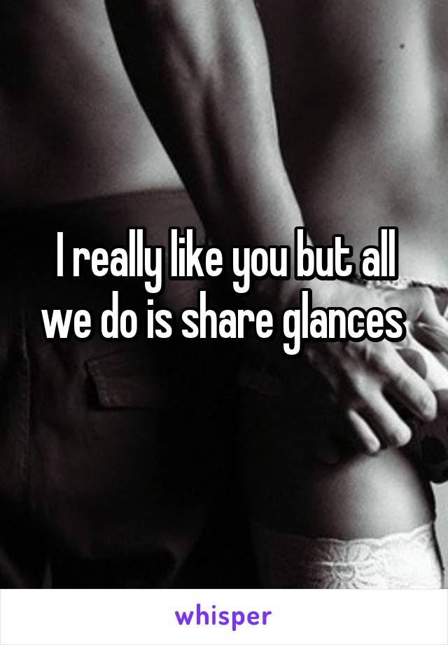 I really like you but all we do is share glances 
