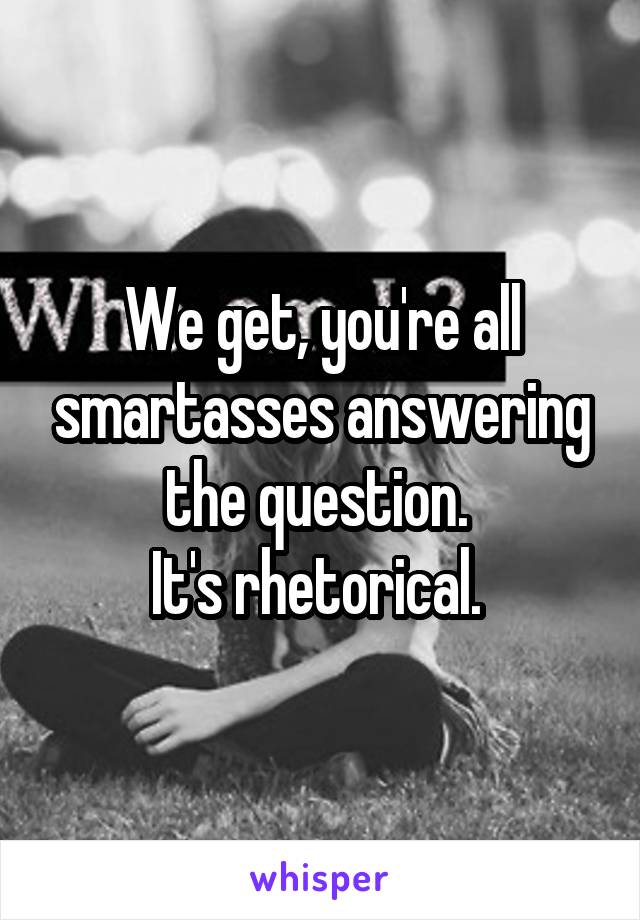 We get, you're all smartasses answering the question. 
It's rhetorical. 