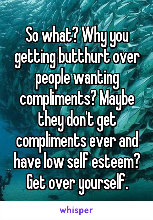 So what? Why you getting butthurt over people wanting compliments? Maybe they don't get compliments ever and have low self esteem? Get over yourself.