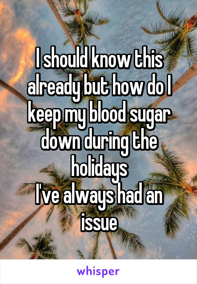 I should know this already but how do I keep my blood sugar down during the holidays
I've always had an issue