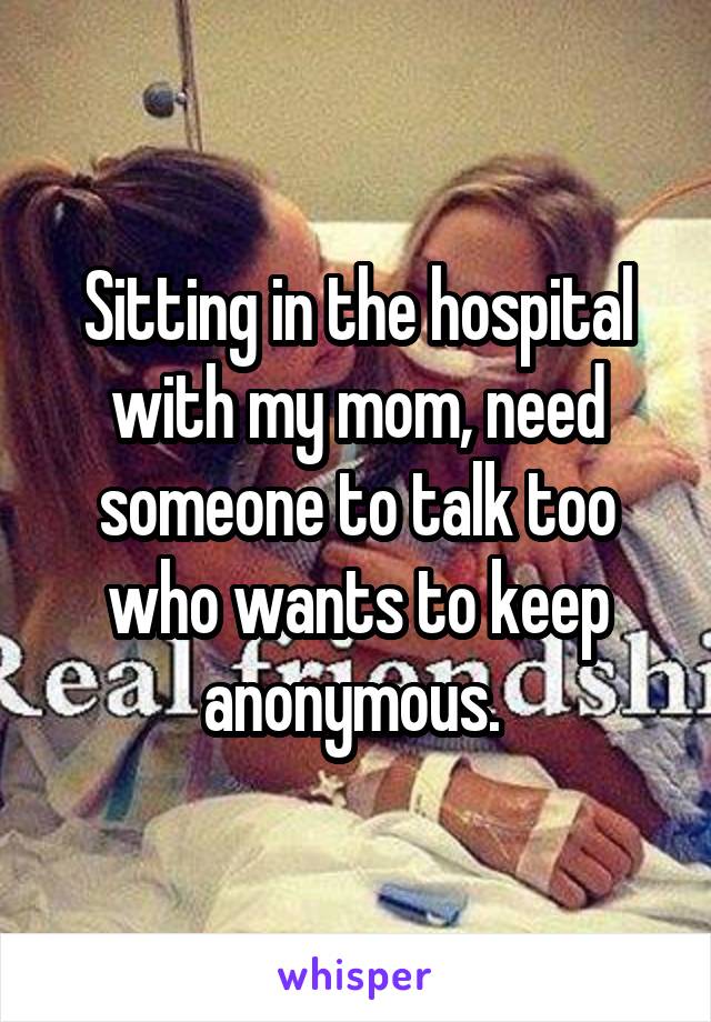 Sitting in the hospital with my mom, need someone to talk too who wants to keep anonymous. 