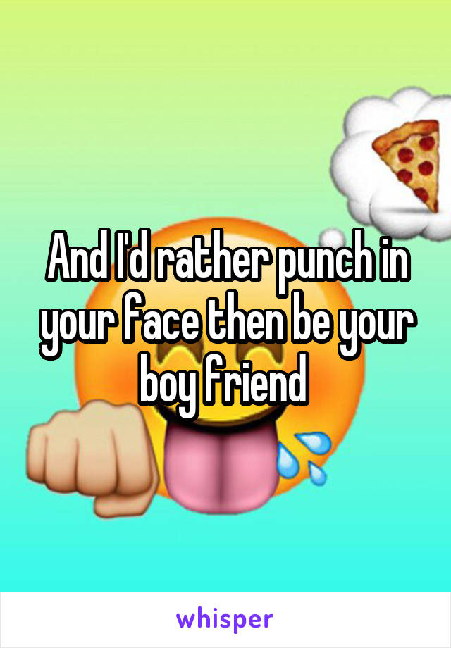 And I'd rather punch in your face then be your boy friend 