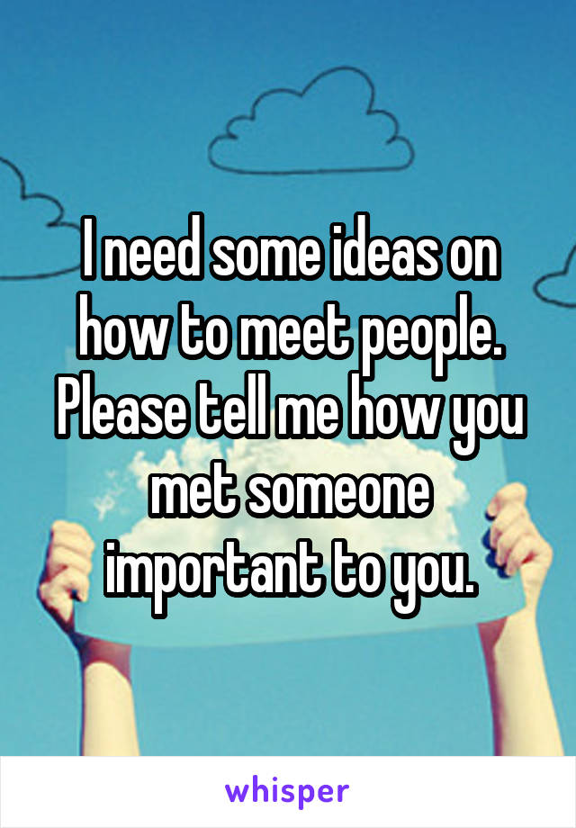 I need some ideas on how to meet people. Please tell me how you met someone important to you.