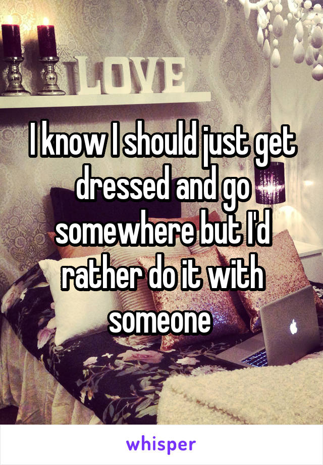 I know I should just get dressed and go somewhere but I'd rather do it with someone 