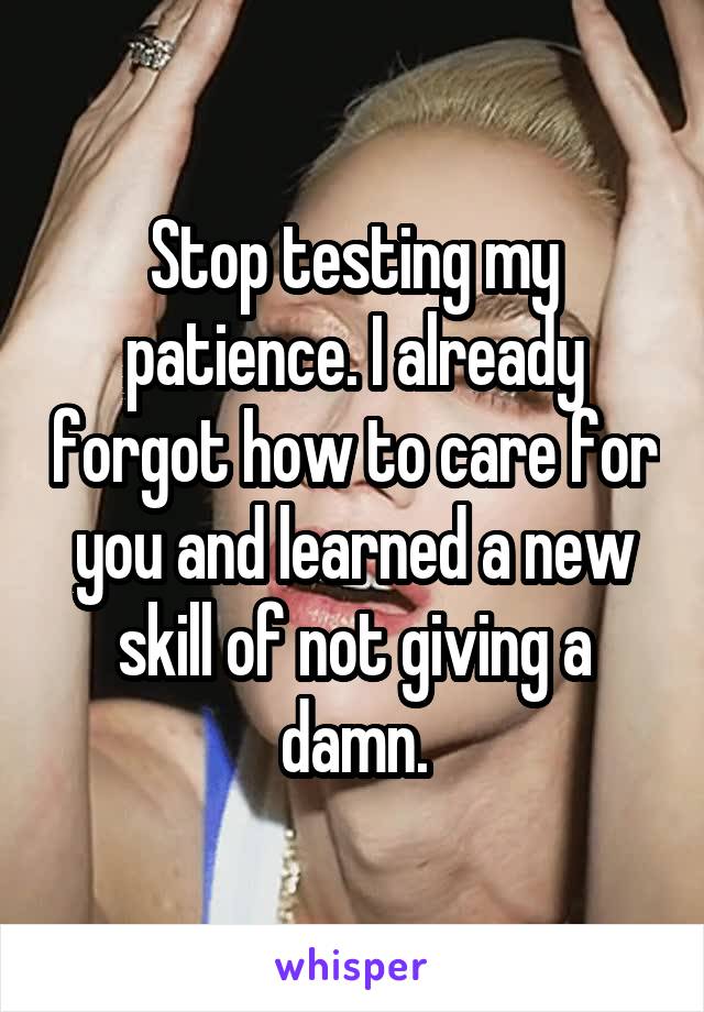 Stop testing my patience. I already forgot how to care for you and learned a new skill of not giving a damn.