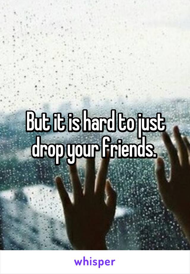 But it is hard to just drop your friends. 
