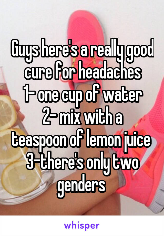 Guys here's a really good cure for headaches
1- one cup of water
2- mix with a teaspoon of lemon juice 
3-there's only two genders 