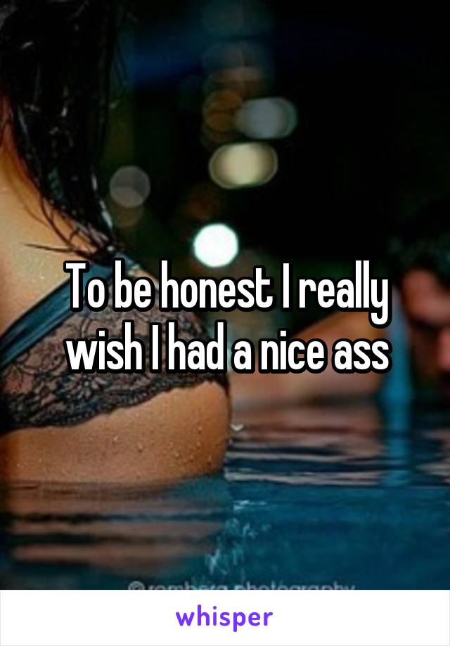 To be honest I really wish I had a nice ass