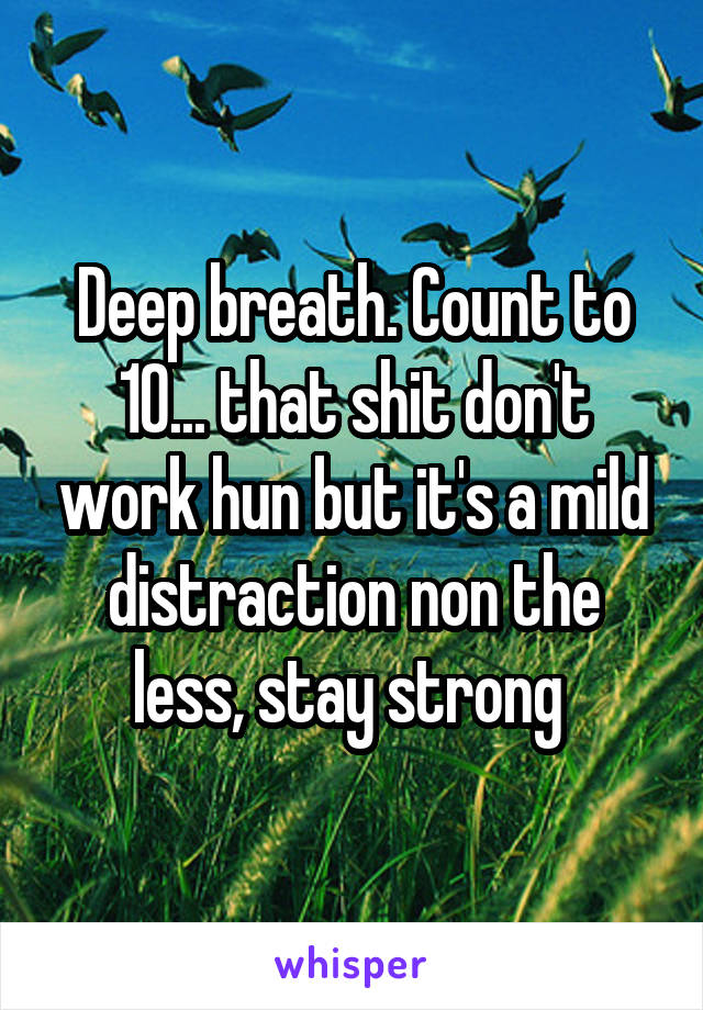 Deep breath. Count to 10... that shit don't work hun but it's a mild distraction non the less, stay strong 
