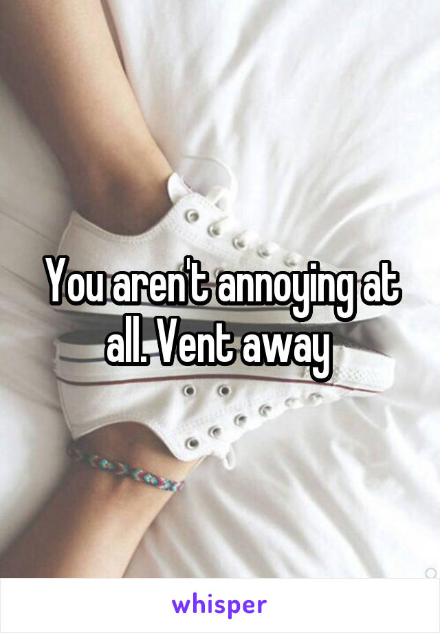 You aren't annoying at all. Vent away 