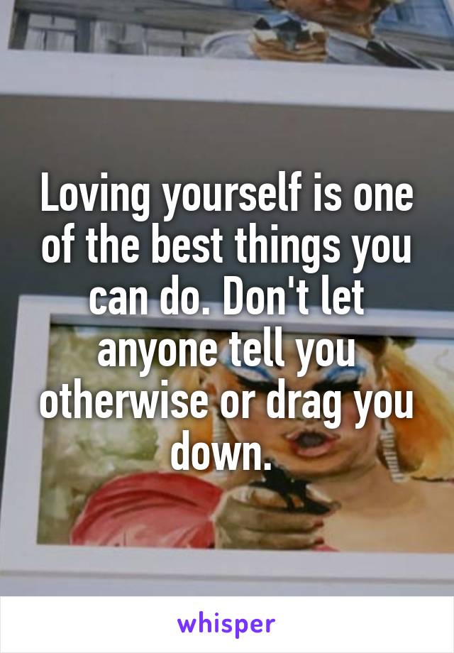 Loving yourself is one of the best things you can do. Don't let anyone tell you otherwise or drag you down. 