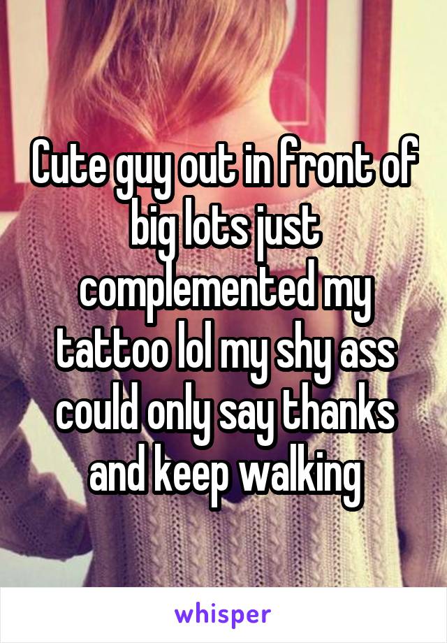 Cute guy out in front of big lots just complemented my tattoo lol my shy ass could only say thanks and keep walking