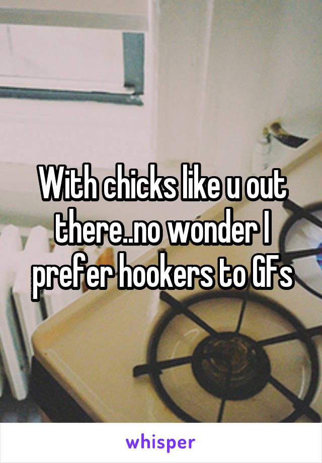 With chicks like u out there..no wonder I prefer hookers to GFs