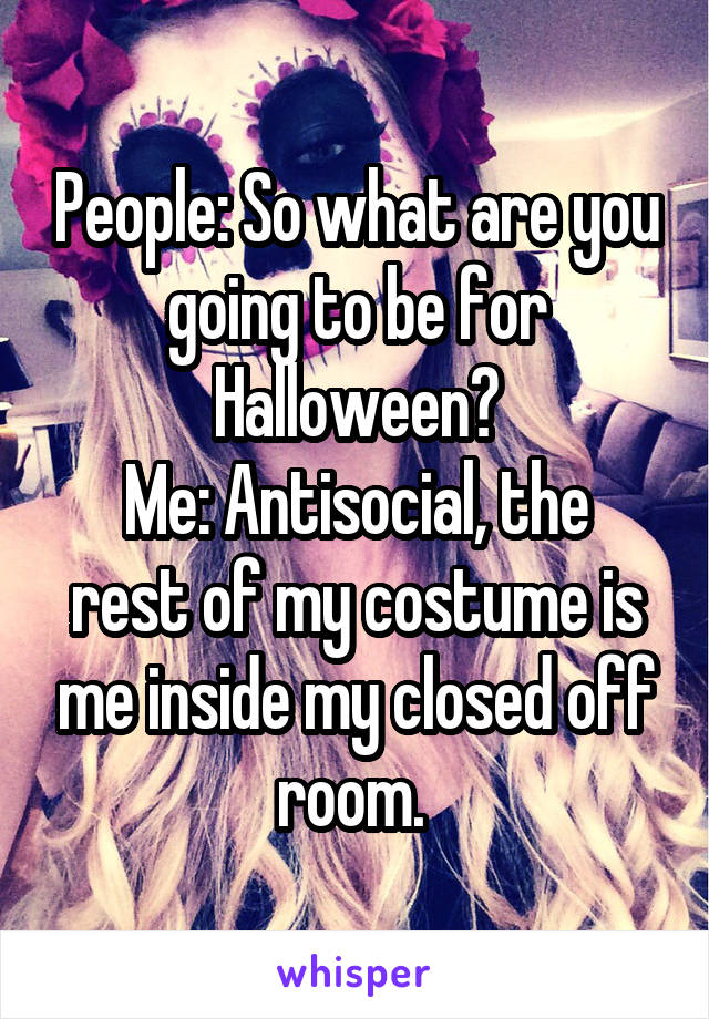 People: So what are you going to be for Halloween?
Me: Antisocial, the rest of my costume is me inside my closed off room. 