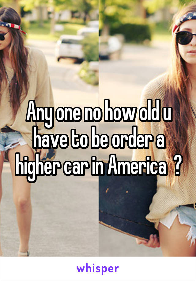 Any one no how old u have to be order a higher car in America  ?