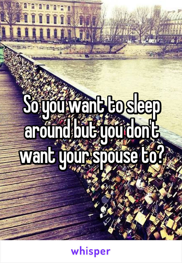 So you want to sleep around but you don't want your spouse to?