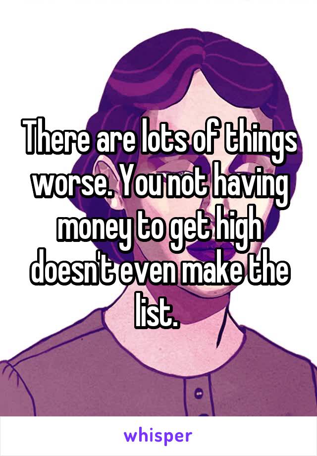 There are lots of things worse. You not having money to get high doesn't even make the list. 