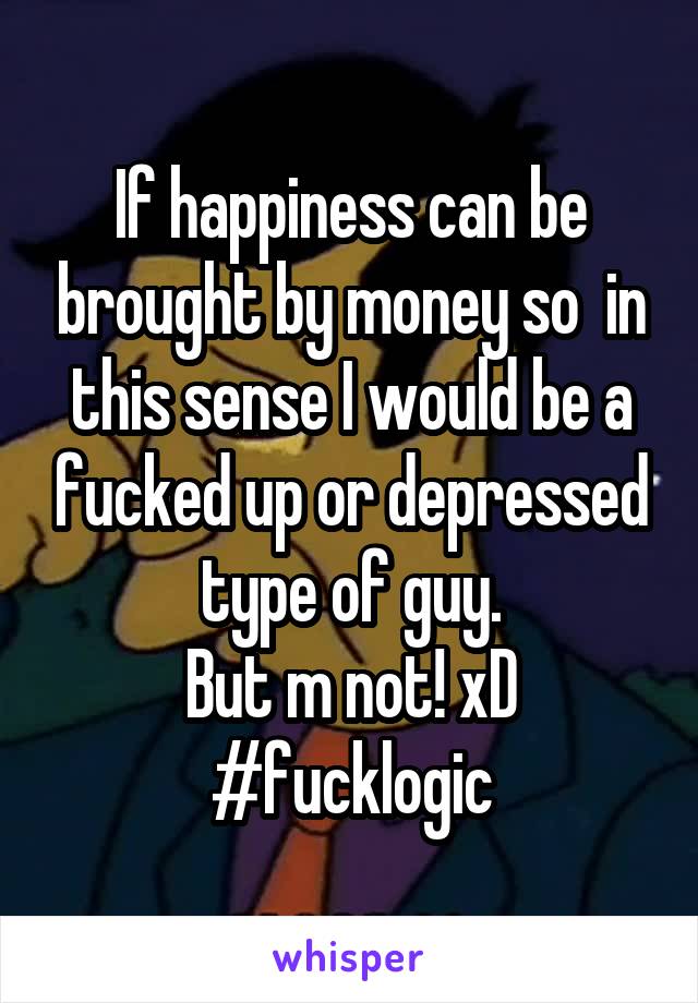 If happiness can be brought by money so  in this sense I would be a fucked up or depressed type of guy.
But m not! xD
#fucklogic