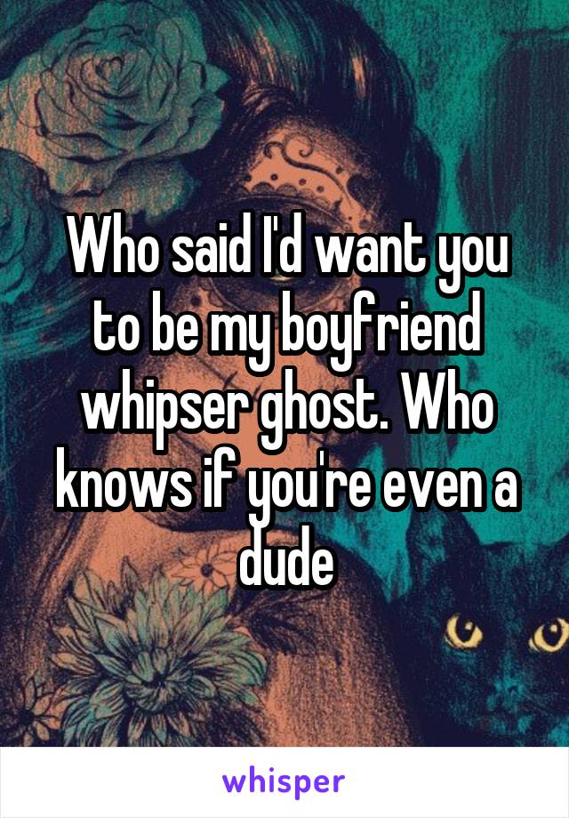 Who said I'd want you to be my boyfriend whipser ghost. Who knows if you're even a dude