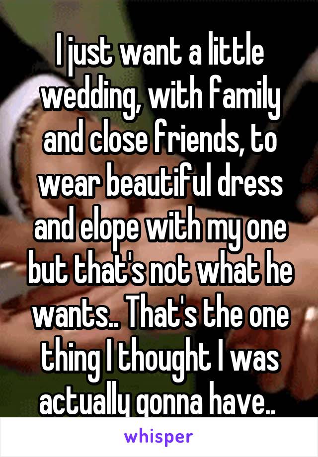 I just want a little wedding, with family and close friends, to wear beautiful dress and elope with my one but that's not what he wants.. That's the one thing I thought I was actually gonna have.. 