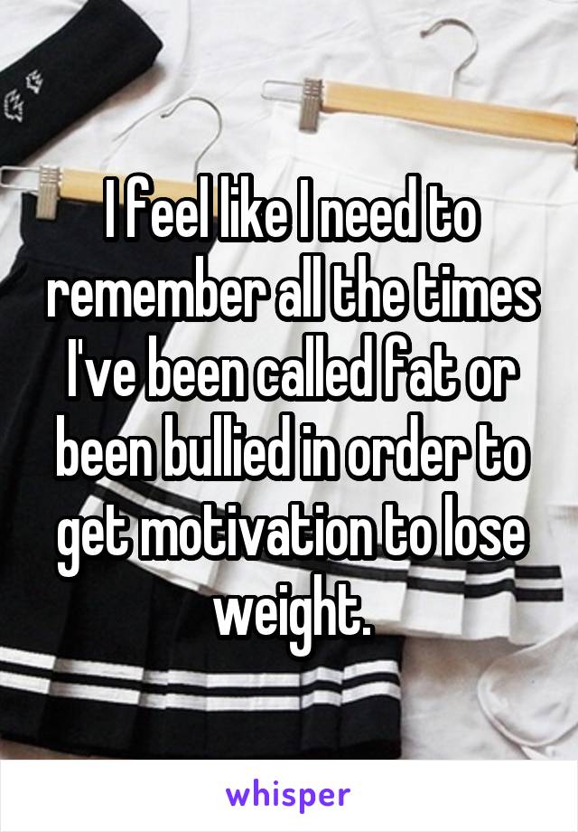 I feel like I need to remember all the times I've been called fat or been bullied in order to get motivation to lose weight.