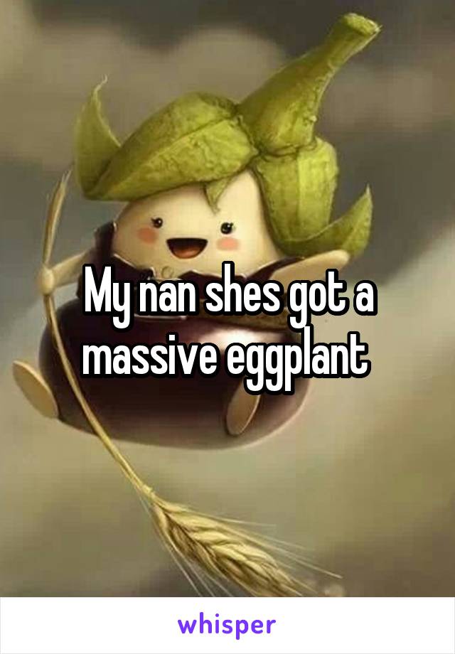 My nan shes got a massive eggplant 