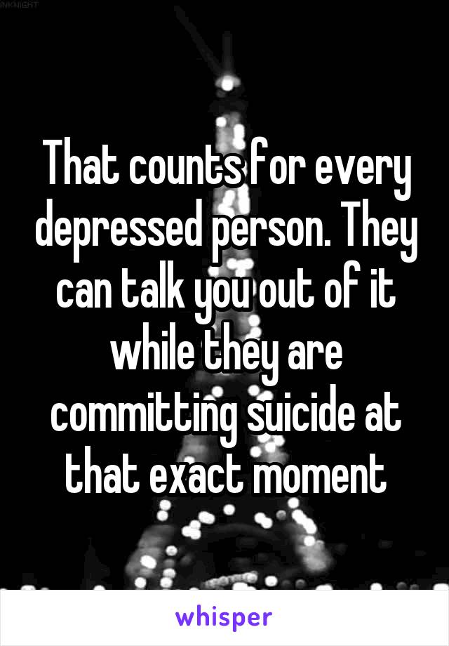 That counts for every depressed person. They can talk you out of it while they are committing suicide at that exact moment