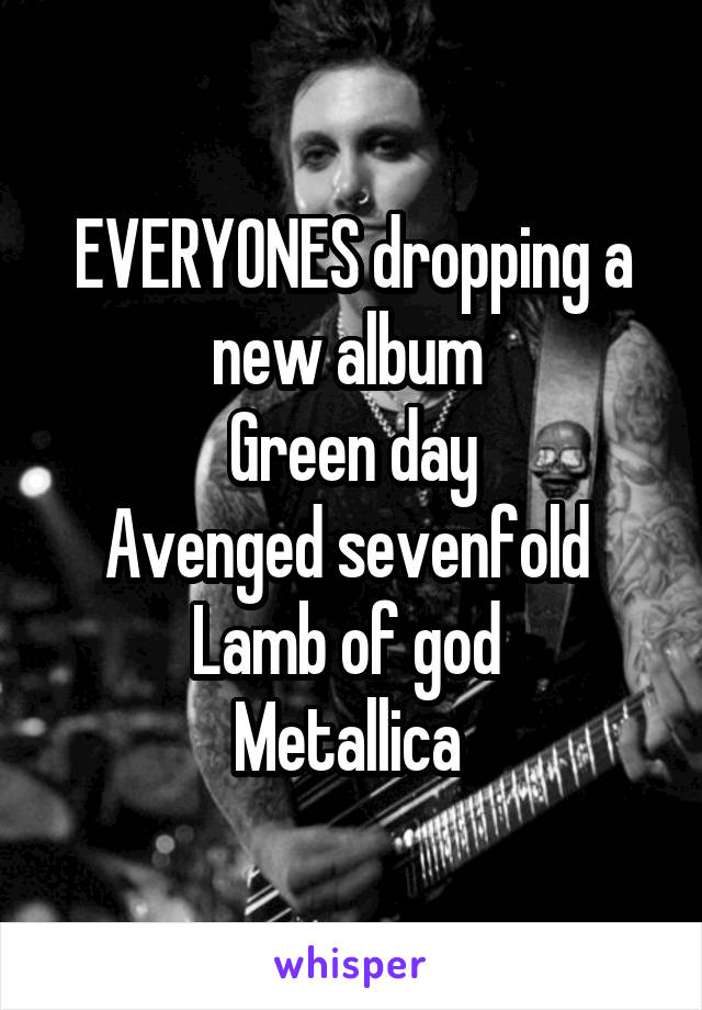 EVERYONES dropping a new album 
Green day
Avenged sevenfold 
Lamb of god 
Metallica 