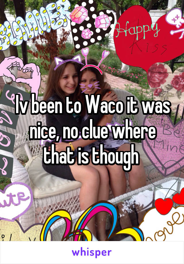 Iv been to Waco it was nice, no clue where that is though 