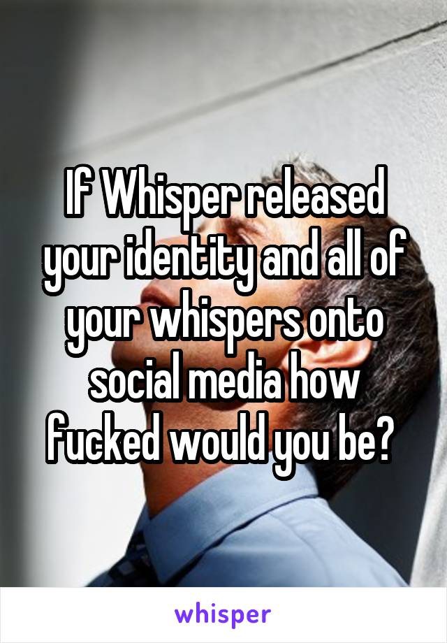 If Whisper released your identity and all of your whispers onto social media how fucked would you be? 