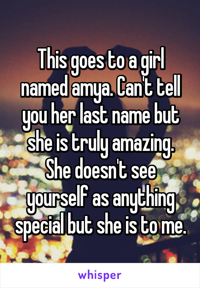 This goes to a girl named amya. Can't tell you her last name but she is truly amazing. She doesn't see yourself as anything special but she is to me.