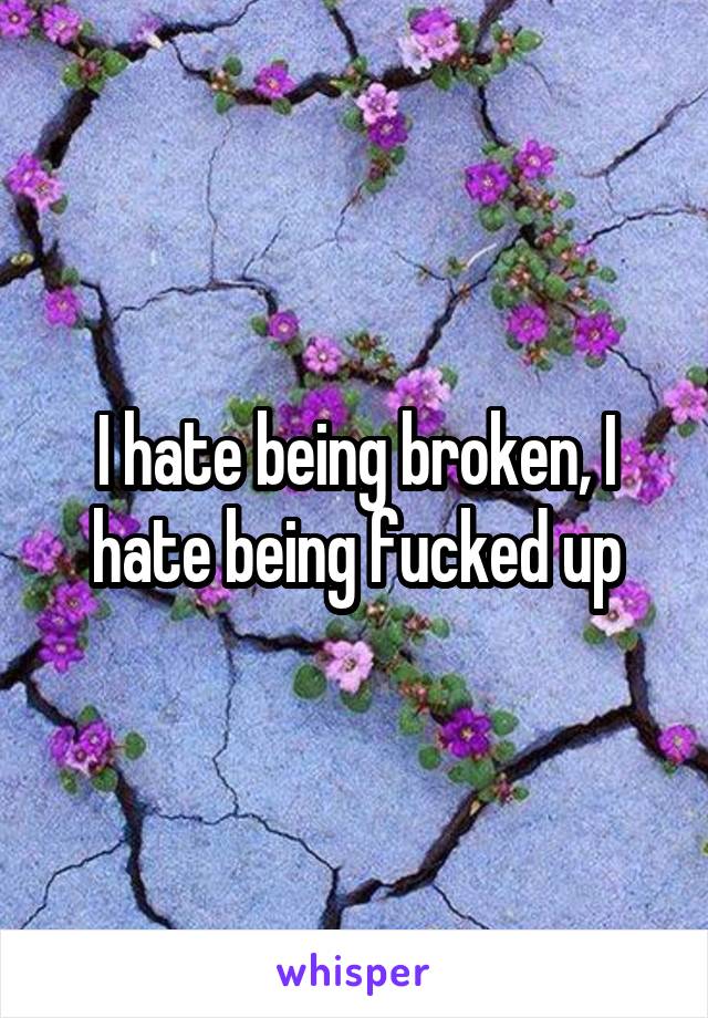 I hate being broken, I hate being fucked up