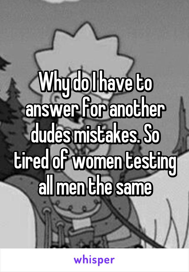 Why do I have to answer for another dudes mistakes. So tired of women testing all men the same