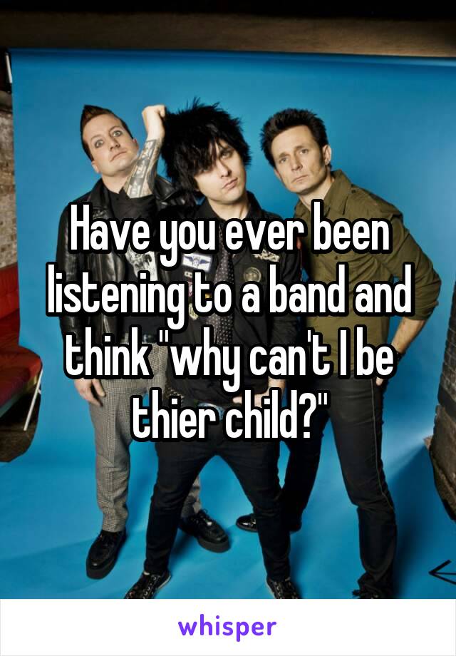 Have you ever been listening to a band and think "why can't I be thier child?"
