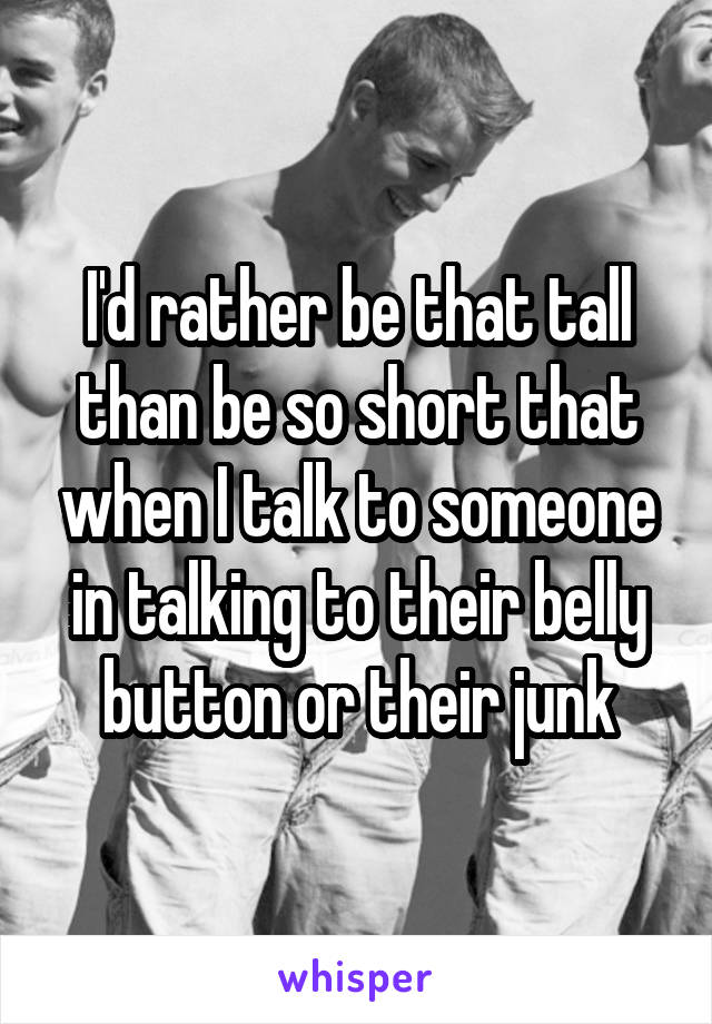 I'd rather be that tall than be so short that when I talk to someone in talking to their belly button or their junk