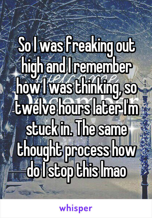 So I was freaking out high and I remember how I was thinking, so twelve hours later I'm stuck in. The same thought process how do I stop this lmao