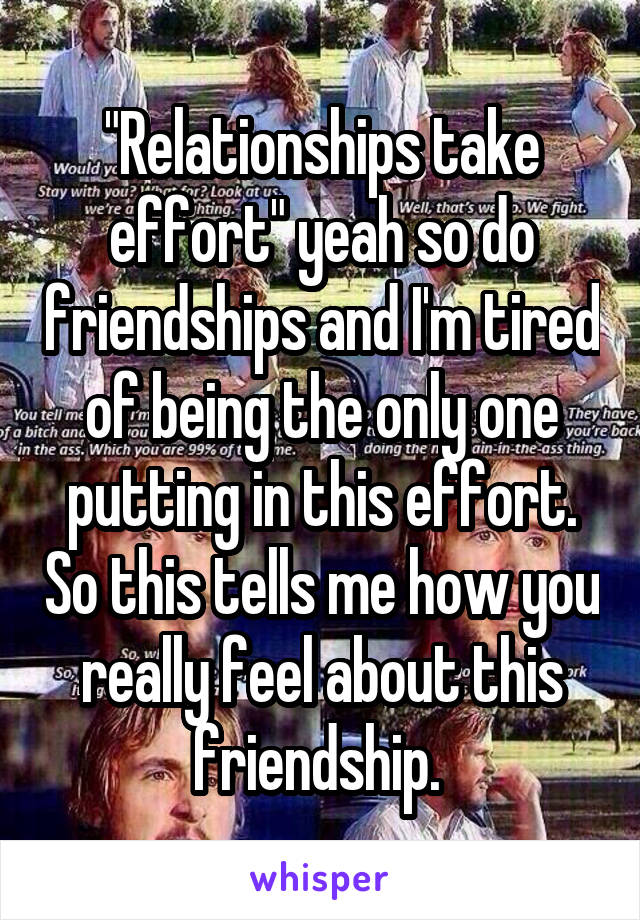 "Relationships take effort" yeah so do friendships and I'm tired of being the only one putting in this effort. So this tells me how you really feel about this friendship. 