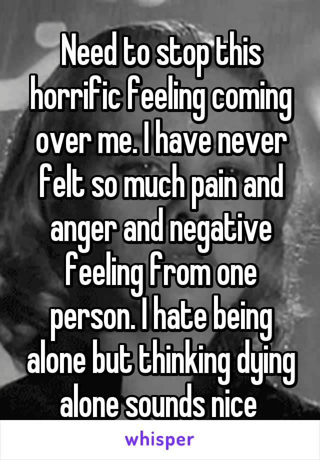 Need to stop this horrific feeling coming over me. I have never felt so much pain and anger and negative feeling from one person. I hate being alone but thinking dying alone sounds nice 