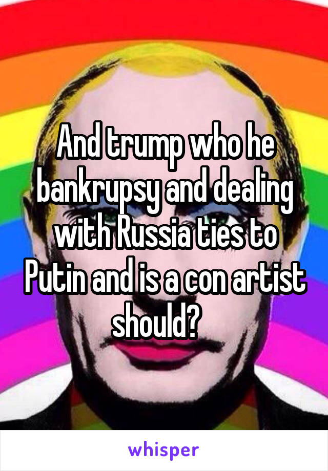 And trump who he bankrupsy and dealing with Russia ties to Putin and is a con artist should?   