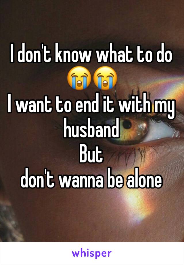 I don't know what to do 😭😭
I want to end it with my husband 
But 
don't wanna be alone 
