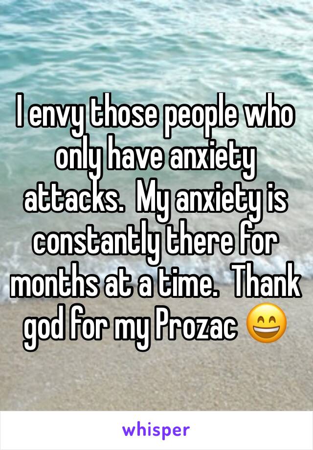 I envy those people who only have anxiety attacks.  My anxiety is constantly there for months at a time.  Thank god for my Prozac 😄