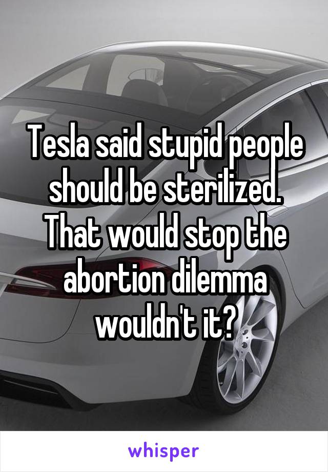 Tesla said stupid people should be sterilized. That would stop the abortion dilemma wouldn't it?