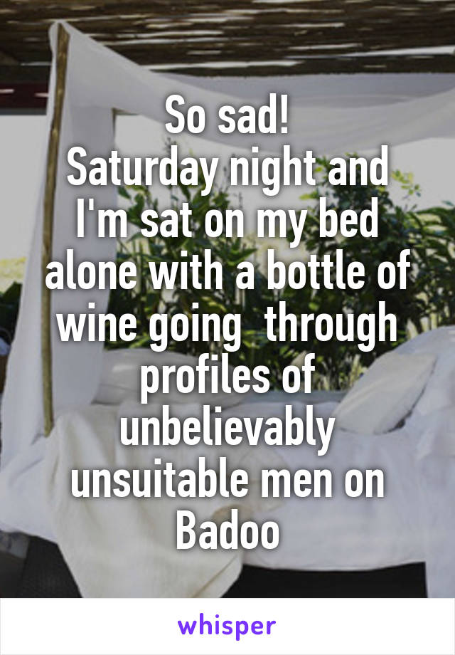 So sad!
Saturday night and I'm sat on my bed alone with a bottle of wine going  through profiles of unbelievably unsuitable men on Badoo