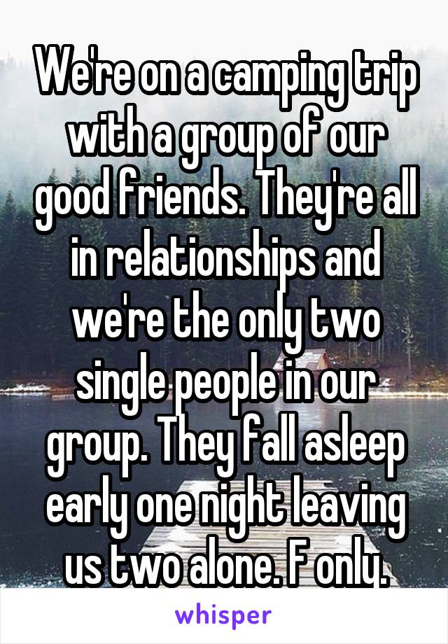 We're on a camping trip with a group of our good friends. They're all in relationships and we're the only two single people in our group. They fall asleep early one night leaving us two alone. F only.