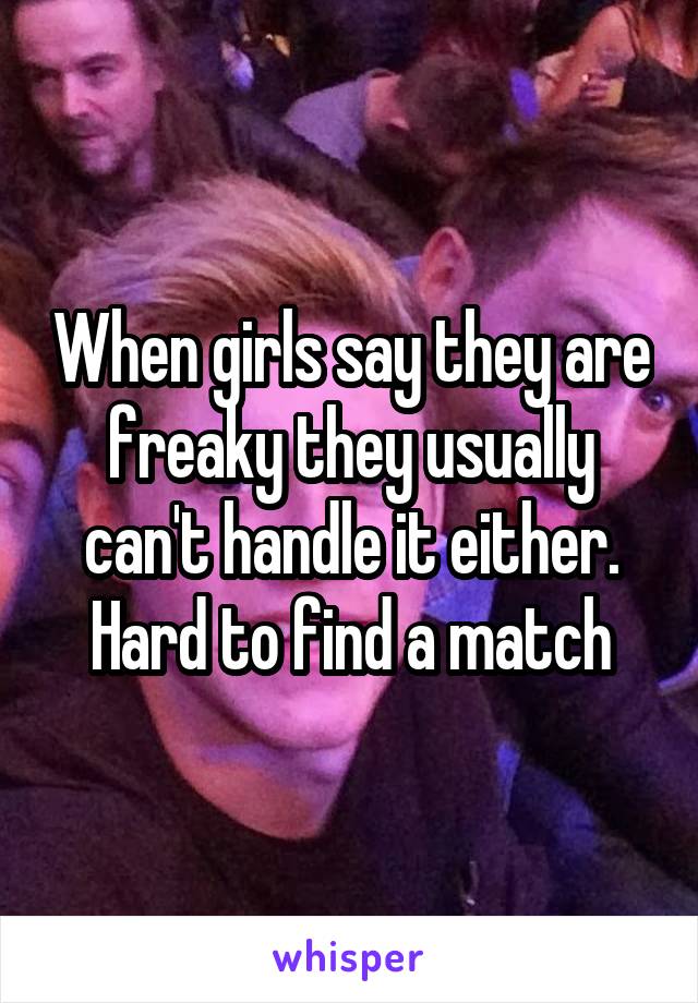 When girls say they are freaky they usually can't handle it either. Hard to find a match