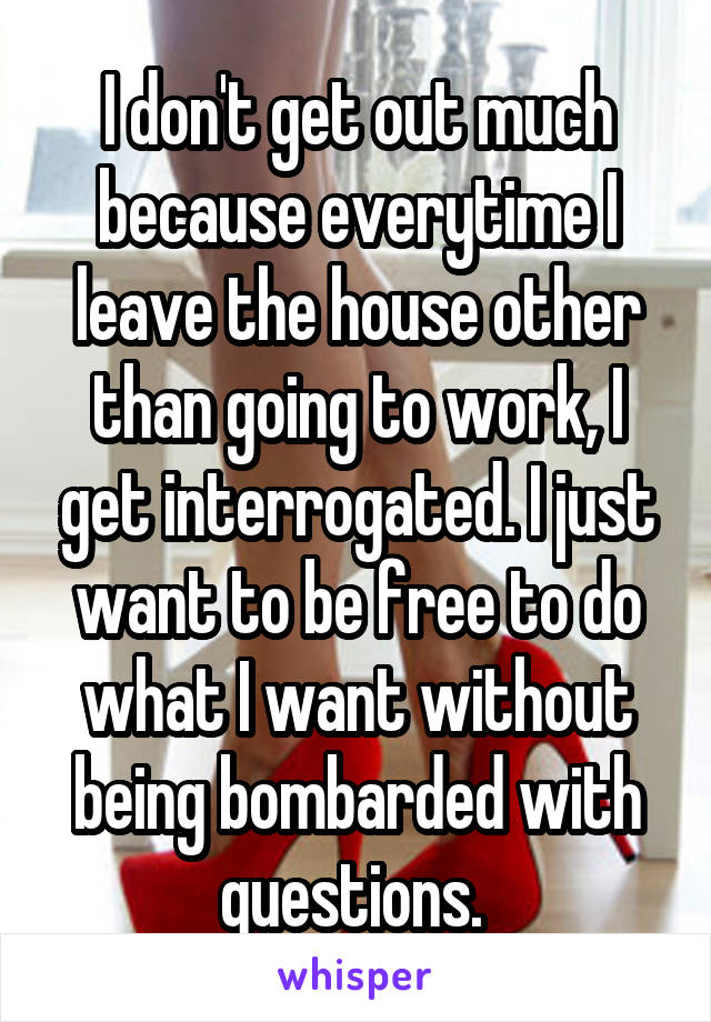 I don't get out much because everytime I leave the house other than going to work, I get interrogated. I just want to be free to do what I want without being bombarded with questions. 