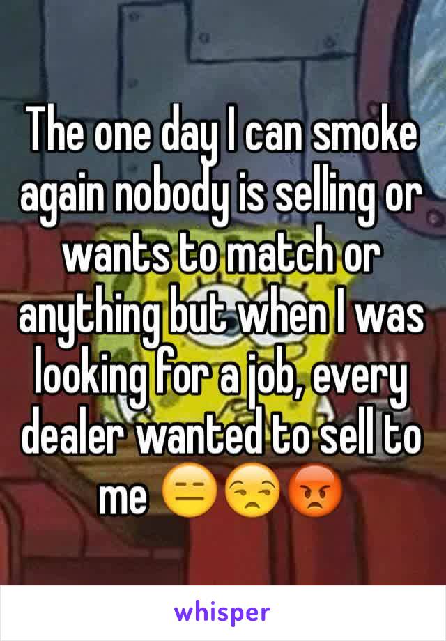 The one day I can smoke again nobody is selling or wants to match or anything but when I was looking for a job, every dealer wanted to sell to me 😑😒😡