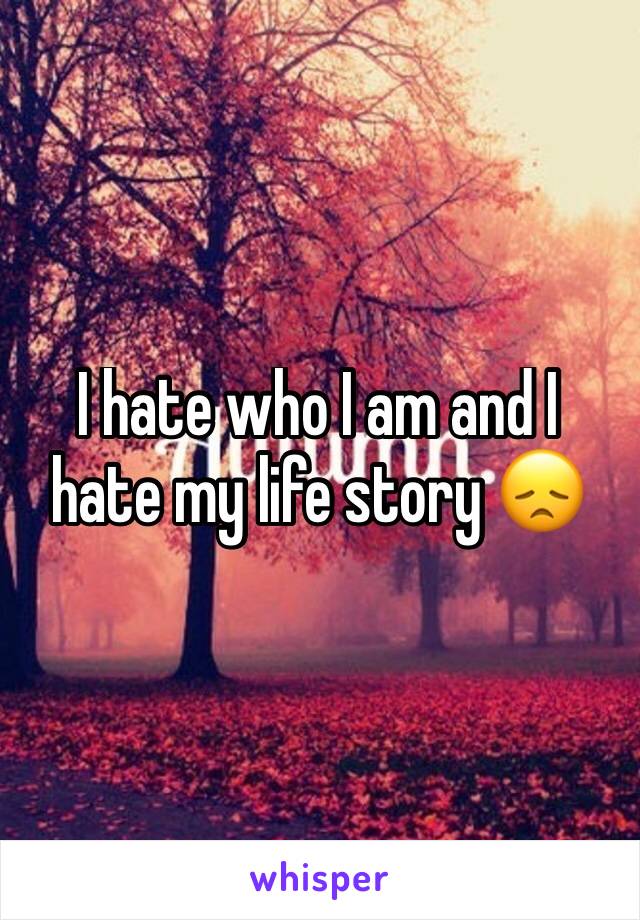 I hate who I am and I hate my life story 😞