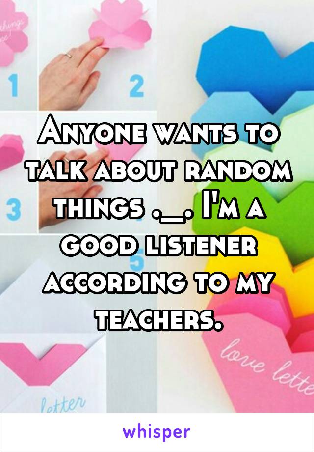 Anyone wants to talk about random things ._. I'm a good listener according to my teachers.