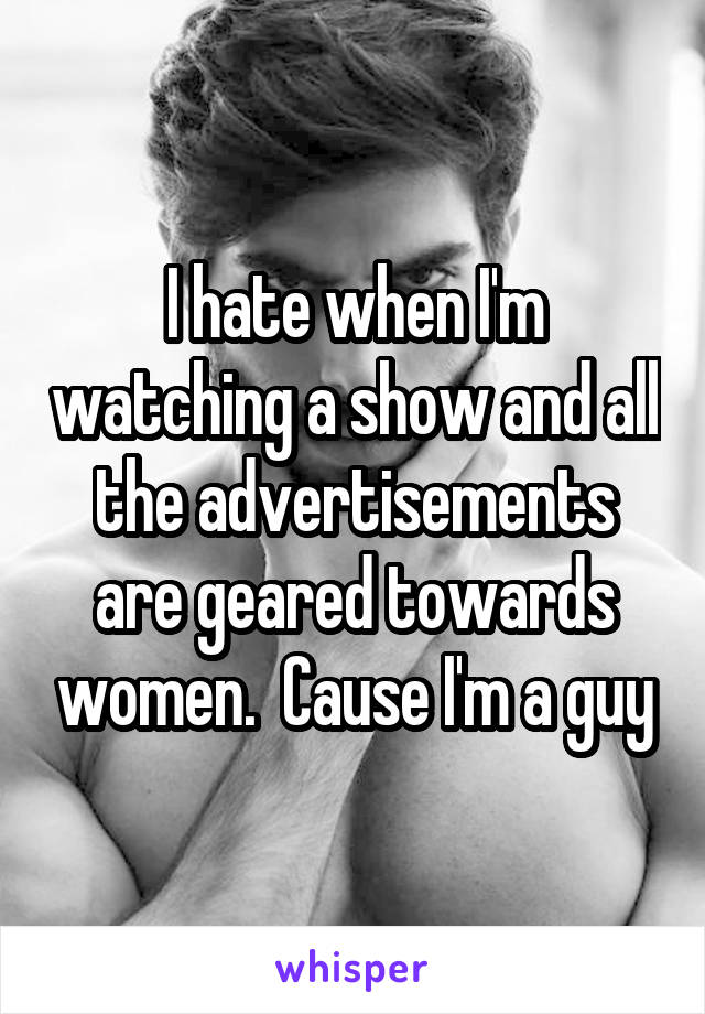 I hate when I'm watching a show and all the advertisements are geared towards women.  Cause I'm a guy